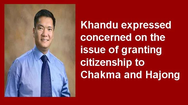 Arunachal: Khandu expressed concerned on the issue of granting citizenship to Chakma and Hajong