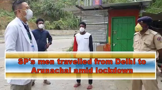 Arunachal: SP's men travelled from Delhi to Arunachal amid lockdown