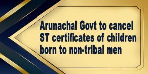 Arunachal Govt to cancel ST certificates of children born to non-tribal men