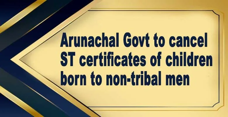 Arunachal Govt to cancel ST certificates of children born to non-tribal men