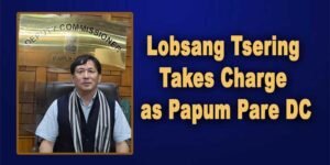 Arunachal: Lobsang Tsering Takes Charge as Papum Pare DC